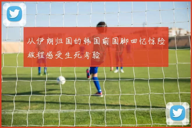 从伊朗归国的韩国前国脚回忆惊险旅程感受生死考验