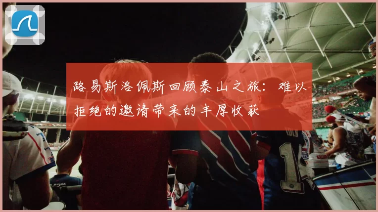 路易斯洛佩斯回顾泰山之旅：难以拒绝的邀请带来的丰厚收获