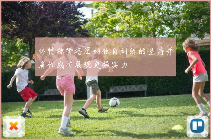 怀特称赞塔图姆独自训练的坚持并肩作战将展现更强实力