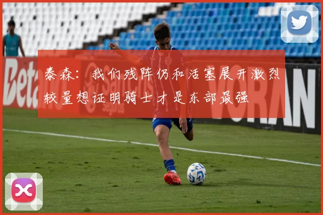 泰森：我们残阵仍和活塞展开激烈较量想证明骑士才是东部最强