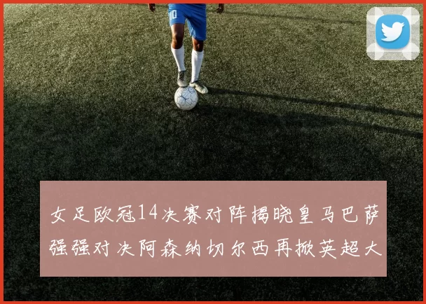 女足欧冠14决赛对阵揭晓皇马巴萨强强对决阿森纳切尔西再掀英超大战