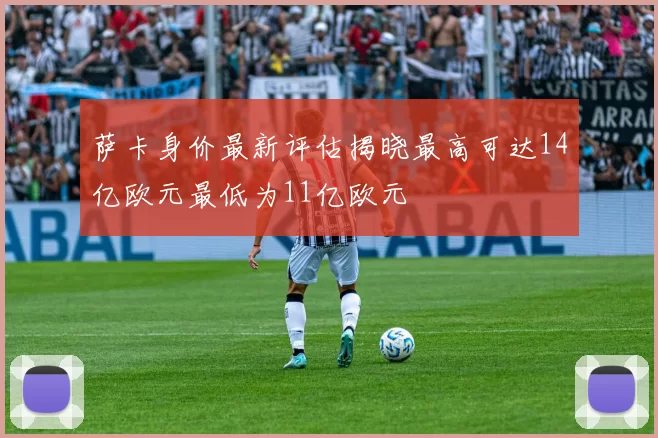 萨卡身价最新评估揭晓最高可达14亿欧元最低为11亿欧元