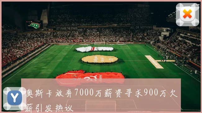 奥斯卡放弃7000万薪资寻求900万欠薪引发热议