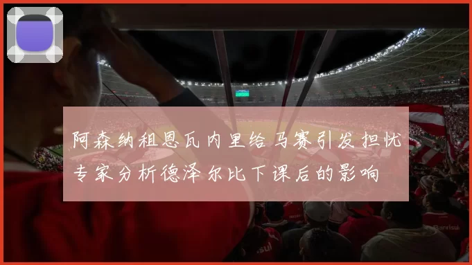 阿森纳租恩瓦内里给马赛引发担忧专家分析德泽尔比下课后的影响