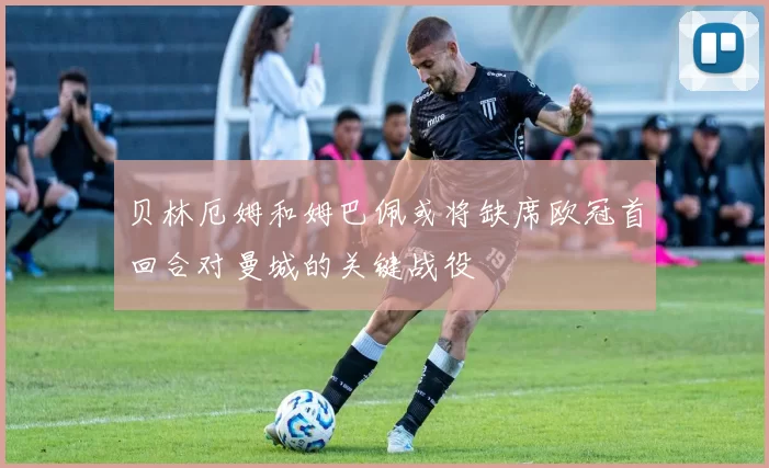 贝林厄姆和姆巴佩或将缺席欧冠首回合对曼城的关键战役