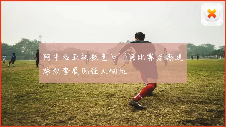 阿韦洛亚执教皇马13场比赛后期进球频繁展现强大韧性