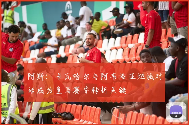 阿斯：卡瓦哈尔与阿韦洛亚坦诚对话成为皇马赛季转折关键