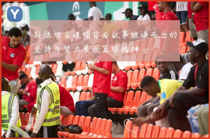 孙悦坦言追帽背后故事被逼而出的坚持与努力展现篮球精神