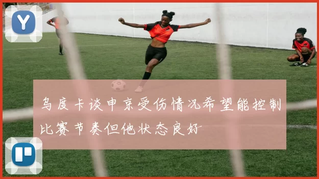 乌度卡谈申京受伤情况希望能控制比赛节奏但他状态良好
