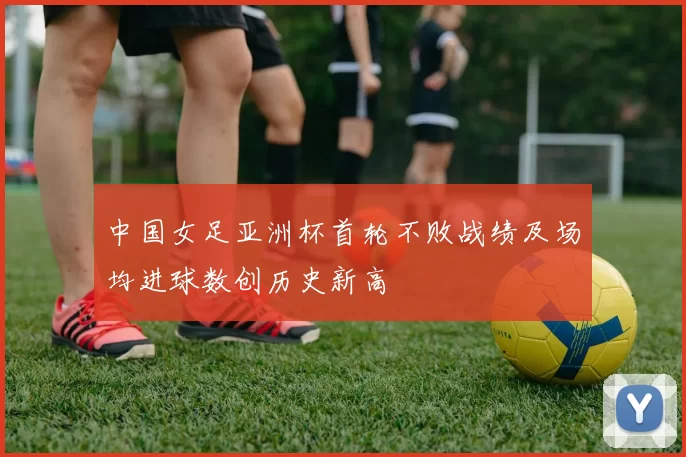 中国女足亚洲杯首轮不败战绩及场均进球数创历史新高