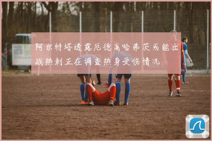 阿尔特塔透露厄德高哈弗茨或能出战热刺正在调查热身受伤情况