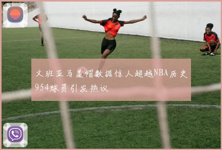 文班亚马盖帽数据惊人超越NBA历史954球员引发热议