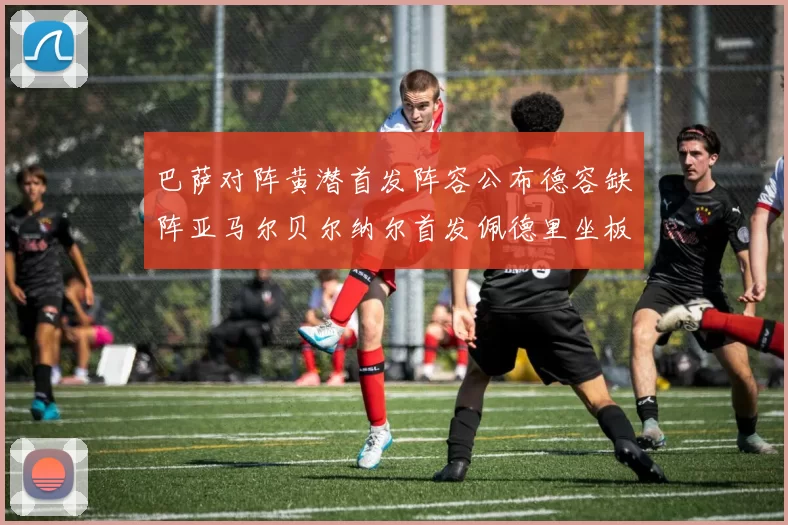 巴萨对阵黄潜首发阵容公布德容缺阵亚马尔贝尔纳尔首发佩德里坐板凳