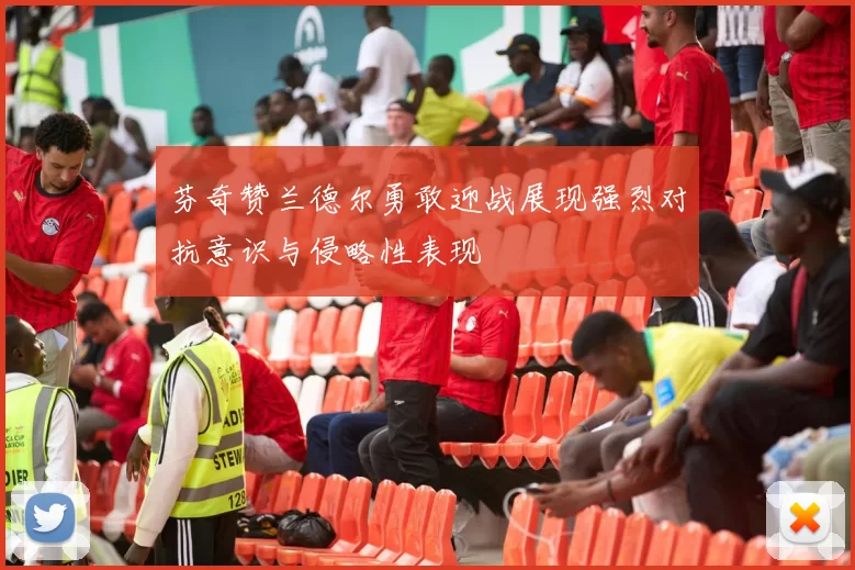 芬奇赞兰德尔勇敢迎战展现强烈对抗意识与侵略性表现