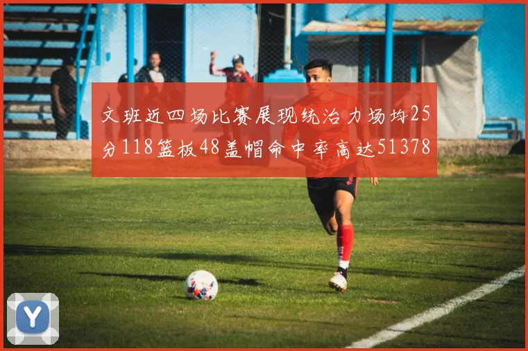 文班近四场比赛展现统治力场均25分118篮板48盖帽命中率高达513782