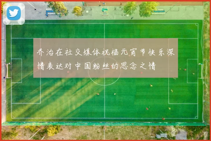 乔治在社交媒体祝福元宵节快乐深情表达对中国粉丝的思念之情