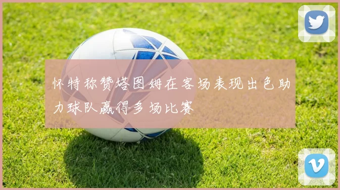 怀特称赞塔图姆在客场表现出色助力球队赢得多场比赛