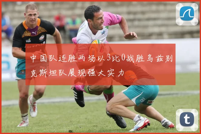 中国队连胜两场以3比0战胜乌兹别克斯坦队展现强大实力
