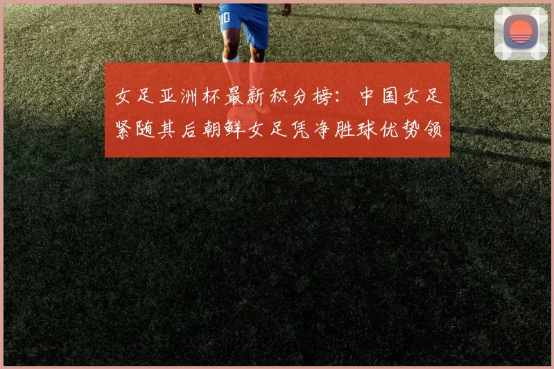 女足亚洲杯最新积分榜：中国女足紧随其后朝鲜女足凭净胜球优势领跑