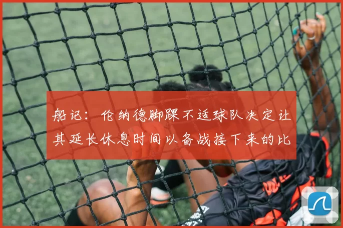 船记：伦纳德脚踝不适球队决定让其延长休息时间以备战接下来的比赛