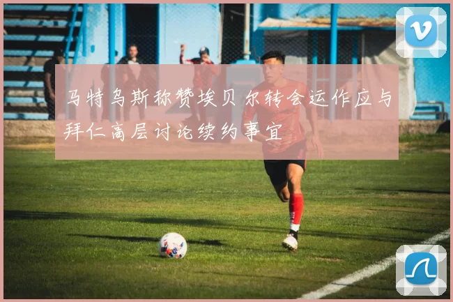 马特乌斯称赞埃贝尔转会运作应与拜仁高层讨论续约事宜