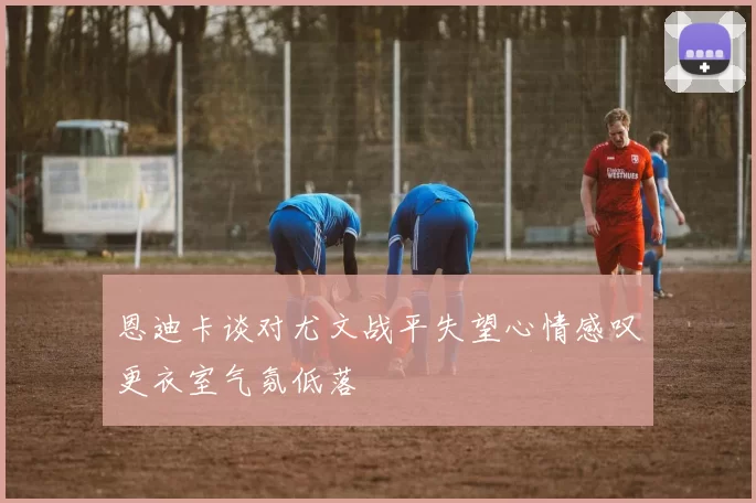 恩迪卡谈对尤文战平失望心情感叹更衣室气氛低落